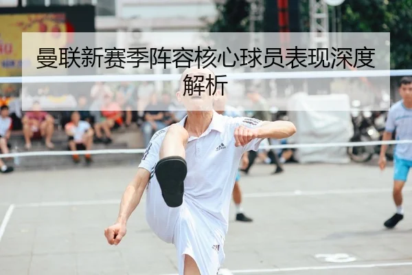 曼联新赛季阵容核心球员表现深度解析